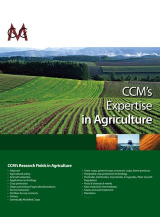 CCM’s
                                                    Expertise
                                               in Agriculture


CCM’s Research Fields in Agriculture
•   Adjuvant                                   • Grain crops, general crops, economic crops, forest products
•   Agricultural policy                        • Integrated crop protection technology
•   Animal husbandry                           • Pesticides (Herbicides, Insecticides, Fungicides, Plant Growth
•   Application technology                       Regulators)
•   Crop protection                            • Pests & diseases & weeds
•   Deep processing of agricultural products   • Raw material & intermediates
•   Farmer behaviors                           • Seeds and seed treatment
•   Fertilizer & crop nutrients                • Plantation
•   Fishery                                      ……
•   Genetically Modified Crops
 