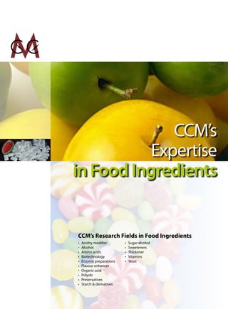 CCM’s
           Expertise
in Food Ingredients


CCM’s Research Fields in Food Ingredients
•   Acidity modifier       •   Sugar alcohol
•   Alcohol                •   Sweeteners
•   Amino acids            •   Thickener
•   Biotechnology          •   Vitamins
•   Enzyme preparations    •   Yeast
•   Flavour enhancer
•   Organic acid
•   Polyols
•   Preservatives
•   Starch & derivatives
 