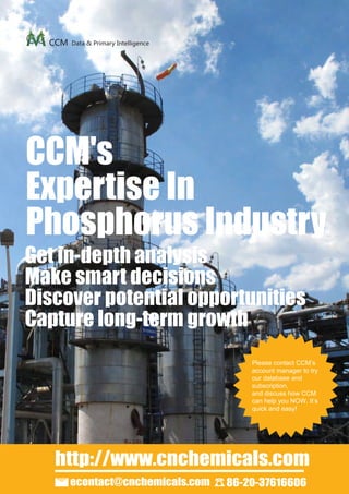 CCM   Data & Primary Intelligence




CCM's
Expertise In
Phosphorus Industry
Get in-depth analysis
Make smart decisions
Discover potential opportunities
Capture long-term growth
                                          Please contact CCM’s
                                          account manager to try
                                          our database and
                                          subscription,
                                          and discuss how CCM
                                          can help you NOW. It’s
                                          quick and easy!




   http://www.cnchemicals.com
        econtact@cnchemicals.com      86-20-37616606
 