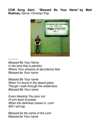 CCM Song Alert: “Blessed Be Your Name” by Matt
Redman, Genre: Christian Pop
----------
Blessed Be Your Name
In the land that is plentiful
Where Your streams of abundance flow
Blessed be Your name
-
Blessed Be Your name
When I'm found in the desert place
Though I walk through the wilderness
Blessed Be Your name
-
Every blessing You pour out
I'll turn back to praise
When the darkness closes in, Lord
Still I will say
-
Blessed be the name of the Lord
Blessed be Your name
 