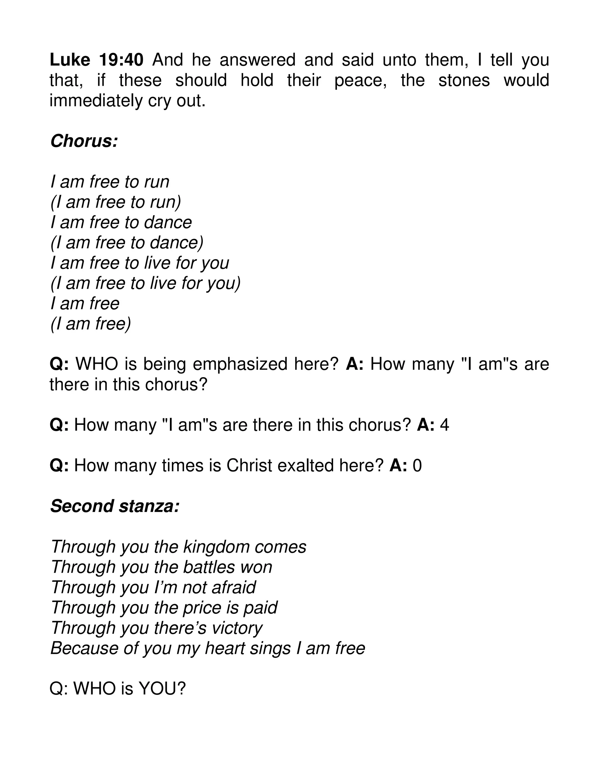 Luke 19:40 And he answered and said unto them, I tell you
that, if these should hold their peace, the stones would
immediately cry out.
Chorus:
I am free to run
(I am free to run)
I am free to dance
(I am free to dance)
I am free to live for you
(I am free to live for you)
I am free
(I am free)
Q: WHO is being emphasized here? A: How many "I am"s are
there in this chorus?
Q: How many "I am"s are there in this chorus? A: 4
Q: How many times is Christ exalted here? A: 0
Second stanza:
Through you the kingdom comes
Through you the battles won
Through you I’m not afraid
Through you the price is paid
Through you there’s victory
Because of you my heart sings I am free
Q: WHO is YOU?
 