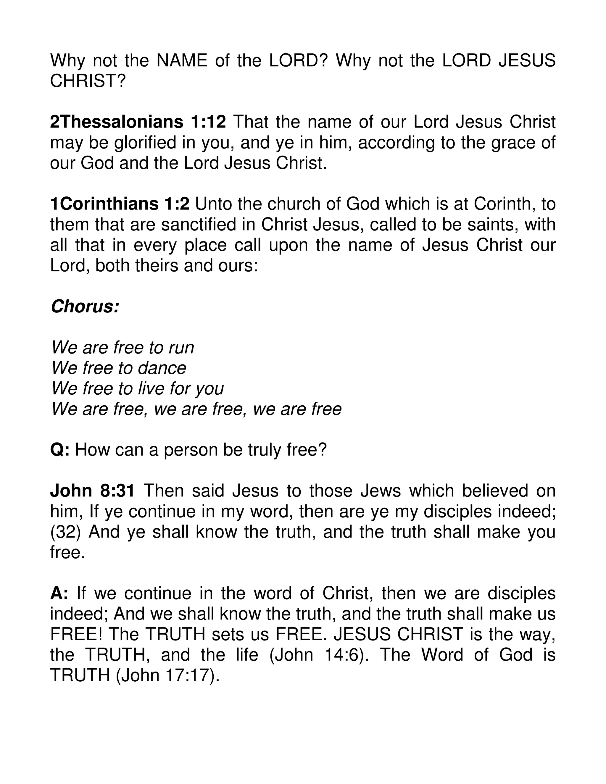 Why not the NAME of the LORD? Why not the LORD JESUS
CHRIST?
2Thessalonians 1:12 That the name of our Lord Jesus Christ
may be glorified in you, and ye in him, according to the grace of
our God and the Lord Jesus Christ.
1Corinthians 1:2 Unto the church of God which is at Corinth, to
them that are sanctified in Christ Jesus, called to be saints, with
all that in every place call upon the name of Jesus Christ our
Lord, both theirs and ours:
Chorus:
We are free to run
We free to dance
We free to live for you
We are free, we are free, we are free
Q: How can a person be truly free?
John 8:31 Then said Jesus to those Jews which believed on
him, If ye continue in my word, then are ye my disciples indeed;
(32) And ye shall know the truth, and the truth shall make you
free.
A: If we continue in the word of Christ, then we are disciples
indeed; And we shall know the truth, and the truth shall make us
FREE! The TRUTH sets us FREE. JESUS CHRIST is the way,
the TRUTH, and the life (John 14:6). The Word of God is
TRUTH (John 17:17).
 