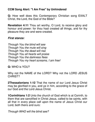 CCM Song Alert: "I Am Free" by Unhindered
Q: How well does this Contemporary Christian song EXALT
Christ, the Lord, the God of the Bible?
Revelation 4:11 Thou art worthy, O Lord, to receive glory and
honour and power: for thou hast created all things, and for thy
pleasure they are and were created.
First stanza:
Through You the blind will see
Through You the mute will sing
Through You the dead will rise
Through You all hearts will praise
Through You the darkness flees
Through You my heart screams, I am free!
Q: WHO is YOU?
Why not the NAME of the LORD? Why not the LORD JESUS
CHRIST?
2Thessalonians 1:12 That the name of our Lord Jesus Christ
may be glorified in you, and ye in him, according to the grace of
our God and the Lord Jesus Christ.
1Corinthians 1:2 Unto the church of God which is at Corinth, to
them that are sanctified in Christ Jesus, called to be saints, with
all that in every place call upon the name of Jesus Christ our
Lord, both theirs and ours:
Through WHO will the blind see?
 