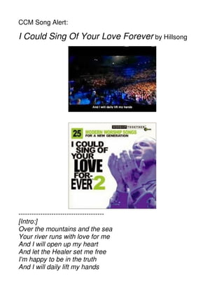 CCM Song Alert:
I Could Sing Of Your Love Forever by Hillsong
---------------------------------------
[Intro:]
Over the mountains and the sea
Your river runs with love for me
And I will open up my heart
And let the Healer set me free
I'm happy to be in the truth
And I will daily lift my hands
 