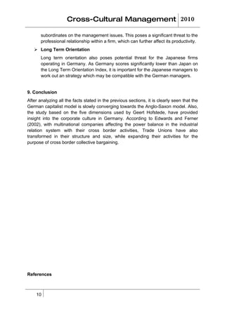 Cross-Cultural Management 2010

       subordinates on the management issues. This poses a significant threat to the
       professional relationship within a firm, which can further affect its productivity.
    Long Term Orientation
       Long term orientation also poses potential threat for the Japanese firms
       operating in Germany. As Germany scores significantly lower than Japan on
       the Long Term Orientation Index, it is important for the Japanese managers to
       work out an strategy which may be compatible with the German managers.


9. Conclusion
After analyzing all the facts stated in the previous sections, it is clearly seen that the
German capitalist model is slowly converging towards the Anglo-Saxon model. Also,
the study based on the five dimensions used by Geert Hofstede, have provided
insight into the corporate culture in Germany. According to Edwards and Ferner
(2002), with multinational companies affecting the power balance in the industrial
relation system with their cross border activities, Trade Unions have also
transformed in their structure and size, while expanding their activities for the
purpose of cross border collective bargaining.




References



    10
 