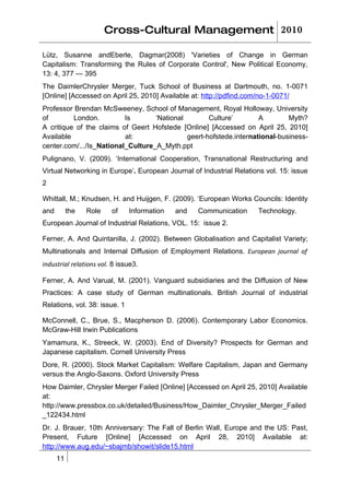 Cross-Cultural Management 2010

Lütz, Susanne andEberle, Dagmar(2008) 'Varieties of Change in German
Capitalism: Transforming the Rules of Corporate Control', New Political Economy,
13: 4, 377 — 395
The DaimlerChrysler Merger, Tuck School of Business at Dartmouth, no. 1-0071
[Online] [Accessed on April 25, 2010] Available at: http://pdfind.com/no-1-0071/
Professor Brendan McSweeney, School of Management, Royal Holloway, University
of        London.         Is       ‘National        Culture’        A        Myth?
A critique of the claims of Geert Hofstede [Online] [Accessed on April 25, 2010]
Available                 at:                geert-hofstede.international-business-
center.com/.../Is_National_Culture_A_Myth.ppt
Pulignano, V. (2009). ‘International Cooperation, Transnational Restructuring and
Virtual Networking in Europe’. European Journal of Industrial Relations vol. 15: issue
2

Whittall, M.; Knudsen, H. and Huijgen, F. (2009). ‘European Works Councils: Identity
and        the   Role    of    Information   and   Communication     Technology.
European Journal of Industrial Relations, VOL. 15: issue 2.

Ferner, A. And Quintanilla, J. (2002). Between Globalisation and Capitalist Variety;
Multinationals and Internal Diffusion of Employment Relations. European journal of
industrial relations vol. 8 issue3.

Ferner, A. And Varual, M. (2001). Vanguard subsidiaries and the Diffusion of New
Practices: A case study of German multinationals. British Journal of industrial
Relations, vol. 38: issue. 1

McConnell, C., Brue, S., Macpherson D. (2006). Contemporary Labor Economics.
McGraw-Hill Irwin Publications
Yamamura, K., Streeck, W. (2003). End of Diversity? Prospects for German and
Japanese capitalism. Cornell University Press
Dore, R. (2000). Stock Market Capitalism: Welfare Capitalism, Japan and Germany
versus the Anglo-Saxons. Oxford University Press
How Daimler, Chrysler Merger Failed [Online] [Accessed on April 25, 2010] Available
at:
http://www.pressbox.co.uk/detailed/Business/How_Daimler_Chrysler_Merger_Failed
_122434.html
Dr. J. Brauer, 10th Anniversary: The Fall of Berlin Wall, Europe and the US: Past,
Present, Future [Online] [Accessed on April 28, 2010] Available at:
http://www.aug.edu/~sbajmb/showit/slide15.html
      11
 