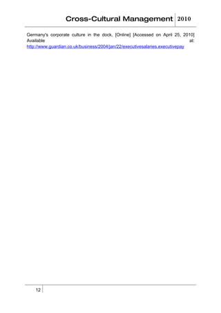Cross-Cultural Management 2010

Germany's corporate culture in the dock, [Online] [Accessed on April 25, 2010]
Available                                                                     at:
http://www.guardian.co.uk/business/2004/jan/22/executivesalaries.executivepay




    12
 