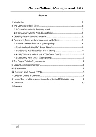 Cross-Cultural Management 2010

                                              Contents


1. Introduction............................................................................................................3
2. The German Capitalist Model................................................................................3
    2.1 Comparison with the Japanese Model............................................................5
    2.2 Comparison with the Anglo-Saxon Model.......................................................5
3. Changing Face of German Capitalism...................................................................5
4. Comparison Based on Dimensions used by Hofstede...........................................6
    4.1 Power Distance Index (PDI) (Score [Rank])....................................................6
    4.2 Individualism Index (IDV) (Score [Rank]) ........................................................6
    4.3 Uncertainty Avoidance Index (Score [Rank])...................................................6
    4.4 Long Term Orientation Index (LTO) (Score [Rank]).........................................6
    4.5 Masculinity Index (MAS) (Score [Rank])...........................................................7
5. The Case of DaimlerChrysler merger......................................................................7
6. Labour Economics in Germany...............................................................................8
6.1 Trade Unions.........................................................................................................8
6.2 European Work Council (EWC).............................................................................8
7. Corporate Culture in Germany.................................................................................9
8. Human Resource Management issues faced by the MNCs in Germany................9
9. Conclusion.............................................................................................................10
References




        2
 