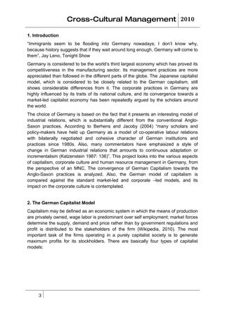 Cross-Cultural Management 2010

1. Introduction
“Immigrants seem to be flooding into Germany nowadays; I don’t know why,
because history suggests that if they wait around long enough, Germany will come to
them”, Jay Leno, Tonight Show
Germany is considered to be the world’s third largest economy which has proved its
competitiveness in the manufacturing sector. Its management practices are more
appreciated than followed in the different parts of the globe. The Japanese capitalist
model, which is considered to be closely related to the German capitalism, still
shows considerable differences from it. The corporate practices in Germany are
highly influenced by its traits of its national culture, and its convergence towards a
market-led capitalist economy has been repeatedly argued by the scholars around
the world.
The choice of Germany is based on the fact that it presents an interesting model of
industrial relations, which is substantially different from the conventional Anglo-
Saxon practices. According to Berhens and Jacoby (2004) “many scholars and
policy-makers have held up Germany as a model of co-operative labour relations
with bilaterally negotiated and cohesive character of German institutions and
practices since 1980s. Also, many commentators have emphasized a style of
change in German industrial relations that amounts to continuous adaptation or
incrementalism (Katzenstein 1987: 136)”. This project looks into the various aspects
of capitalism, corporate culture and human resource management in Germany, from
the perspective of an MNC. The convergence of German Capitalism towards the
Anglo-Saxon practices is analyzed. Also, the German model of capitalism is
compared against the standard market-led and corporate –led models, and its
impact on the corporate culture is contemplated.


2. The German Capitalist Model
Capitalism may be defined as an economic system in which the means of production
are privately owned, wage labor is predominant over self employment; market forces
determine the supply, demand and price rather than by government regulations and
profit is distributed to the stakeholders of the firm (Wikipedia, 2010). The most
important task of the firms operating in a purely capitalist society is to generate
maximum profits for its stockholders. There are basically four types of capitalist
models:




     3
 