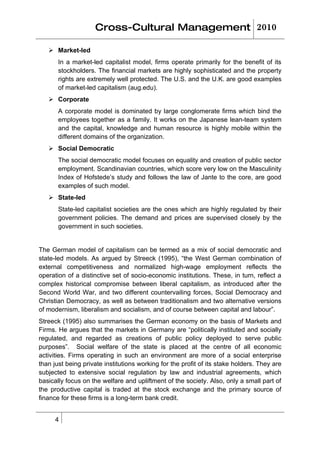 Cross-Cultural Management 2010

    Market-led
       In a market-led capitalist model, firms operate primarily for the benefit of its
       stockholders. The financial markets are highly sophisticated and the property
       rights are extremely well protected. The U.S. and the U.K. are good examples
       of market-led capitalism (aug.edu).
    Corporate
       A corporate model is dominated by large conglomerate firms which bind the
       employees together as a family. It works on the Japanese lean-team system
       and the capital, knowledge and human resource is highly mobile within the
       different domains of the organization.
    Social Democratic
       The social democratic model focuses on equality and creation of public sector
       employment. Scandinavian countries, which score very low on the Masculinity
       Index of Hofstede’s study and follows the law of Jante to the core, are good
       examples of such model.
    State-led
       State-led capitalist societies are the ones which are highly regulated by their
       government policies. The demand and prices are supervised closely by the
       government in such societies.


The German model of capitalism can be termed as a mix of social democratic and
state-led models. As argued by Streeck (1995), “the West German combination of
external competitiveness and normalized high-wage employment reflects the
operation of a distinctive set of socio-economic institutions. These, in turn, reflect a
complex historical compromise between liberal capitalism, as introduced after the
Second World War, and two different countervailing forces, Social Democracy and
Christian Democracy, as well as between traditionalism and two alternative versions
of modernism, liberalism and socialism, and of course between capital and labour”.
Streeck (1995) also summarises the German economy on the basis of Markets and
Firms. He argues that the markets in Germany are “politically instituted and socially
regulated, and regarded as creations of public policy deployed to serve public
purposes”. Social welfare of the state is placed at the centre of all economic
activities. Firms operating in such an environment are more of a social enterprise
than just being private institutions working for the profit of its stake holders. They are
subjected to extensive social regulation by law and industrial agreements, which
basically focus on the welfare and upliftment of the society. Also, only a small part of
the productive capital is traded at the stock exchange and the primary source of
finance for these firms is a long-term bank credit.


      4
 