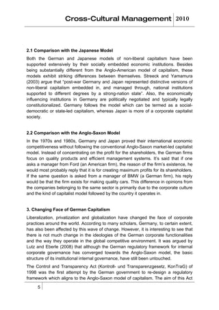 Cross-Cultural Management 2010



2.1 Comparison with the Japanese Model
Both the German and Japanese models of non-liberal capitalism have been
supported extensively by their socially embedded economic institutions. Besides
being substantially different from the Anglo-American model of capitalism, these
models exhibit striking differences between themselves. Streeck and Yamamura
(2003) argue that “post-war Germany and Japan represented distinctive versions of
non-liberal capitalism embedded in, and managed through, national institutions
supported to different degrees by a strong-nation state”. Also, the economically
influencing institutions in Germany are politically negotiated and typically legally
constitutionalized. Germany follows the model which can be termed as a social-
democratic or state-led capitalism, whereas Japan is more of a corporate capitalist
society.


2.2 Comparison with the Anglo-Saxon Model
In the 1970s and 1980s, Germany and Japan proved their international economic
competitiveness without following the conventional Anglo-Saxon market-led capitalist
model. Instead of concentrating on the profit for the shareholders, the German firms
focus on quality products and efficient management systems. It’s said that if one
asks a manager from Ford (an American firm), the reason of the firm’s existence, he
would most probably reply that it is for creating maximum profits for its shareholders.
If the same question is asked from a manager of BMW (a German firm), his reply
would be that the firm exists for making quality cars. This difference in opinions from
the companies belonging to the same sector is primarily due to the corporate culture
and the kind of capitalist model followed by the country it operates in.


3. Changing Face of German Capitalism
Liberalization, privatization and globalization have changed the face of corporate
practices around the world. According to many scholars, Germany, to certain extent,
has also been affected by this wave of change. However, it is interesting to see that
there is not much change in the ideologies of the German corporate functionalities
and the way they operate in the global competitive environment. It was argued by
Lutz and Eberle (2008) that although the German regulatory framework for internal
corporate governance has converged towards the Anglo-Saxon model, the basic
structure of its institutional internal governance, have still been untouched.
The Control and Transparency Act (Kontroll- und Transparenzgesetz, KonTraG) of
1998 was the first attempt by the German government to re-design a regulatory
framework which aligns to the Anglo-Saxon model of capitalism. The aim of this Act

     5
 