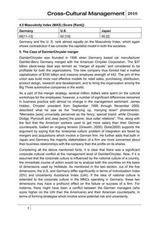 Cross-Cultural Management 2010

4.5 Masculinity Index (MAS) (Score [Rank])
Germany                      U.S.                         Japan
66[11-13]                    62 [19]                      95 [2]
Germany and the U. S. rank almost equally on the Masculinity Index, which again
shows contradiction if we consider the capitalist model in both the societies.
5. The Case of DaimlerChrysler merger
DaimlerChrysler was founded in 1998 when Germany based car manufacturer
Daimler-Benz Germany merged with the American Chrysler Corporation. The $37
billion stock-swap deal was termed as “merger of equals” and considered to be
profitable for both the organizations. The new company thus formed had a market
capitalization of $100 billion and massive employee strength of 442. The aim of this
union was build more cost effective models for retail sales, purchasing, distribution,
product design, research and development, and to bring the organization among the
Big Three automotive companies in the world.
As a part of the merger strategy, several million dollars were spent on the cultural
workshops for the employees; however, a number of significant differences remained
in business practice with almost no change in the management sentiment. James
Holden, Chrysler president from September 1999 through November 2000,
described what he saw as the "marrying up, marrying down" phenomenon.
"Mercedes [was] universally perceived as the fancy, special brand, while Chrysler,
Dodge, Plymouth and Jeep [were] the poorer, blue collar relations". This, along with
the fact that the American workers used to get more salary than their German
counterparts, fuelled an ongoing tension (Grasslin, 2000). Dore(2000) supports the
argument by saying that the ‘enterprise culture’ problem of integration are faced by
mergers and acquisitions which involve a German firm. He further adds that both in
Japan and Germany the majority stakeholders of a firm are more concerned about
their business relationships with the company than the profits on its shares.
Considering all the above mentioned facts, it is clear that there was a significant
corporate cultural conflict at the management level of DaimlerChrysler. Now, if it is
assumed that the corporate culture is influenced by the national culture of a country,
the immediate course of action would be to analyze both the countries on the basis
of dimensions used by Hofstede. As mentioned in the last section, out of the five
dimensions, the U.S. and Germany differ significantly in terms of Individualism Index
(IDV) and Uncertainty Avoidance Index (UAI). If the idea of national culture is
extended to the corporate culture in the MNCs operating in Germany, these two
dimensions may have a profound effect on the failure or success of a firm. For
instance, there might have been a conflict between the German managers (who
score higher on the UAI than the Americans) and their American counterparts, in
terms of forming strategies which involve some potential risk and uncertainty.


     7
 