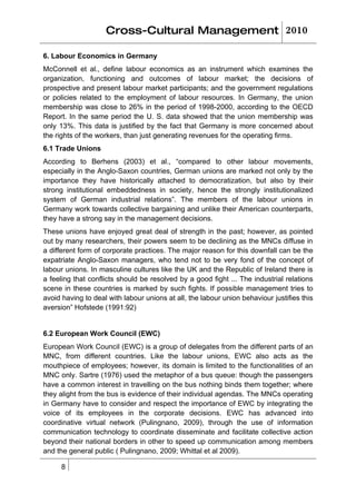 Cross-Cultural Management 2010

6. Labour Economics in Germany
McConnell et al., define labour economics as an instrument which examines the
organization, functioning and outcomes of labour market; the decisions of
prospective and present labour market participants; and the government regulations
or policies related to the employment of labour resources. In Germany, the union
membership was close to 26% in the period of 1998-2000, according to the OECD
Report. In the same period the U. S. data showed that the union membership was
only 13%. This data is justified by the fact that Germany is more concerned about
the rights of the workers, than just generating revenues for the operating firms.
6.1 Trade Unions
According to Berhens (2003) et al., “compared to other labour movements,
especially in the Anglo-Saxon countries, German unions are marked not only by the
importance they have historically attached to democratization, but also by their
strong institutional embeddedness in society, hence the strongly institutionalized
system of German industrial relations”. The members of the labour unions in
Germany work towards collective bargaining and unlike their American counterparts,
they have a strong say in the management decisions.
These unions have enjoyed great deal of strength in the past; however, as pointed
out by many researchers, their powers seem to be declining as the MNCs diffuse in
a different form of corporate practices. The major reason for this downfall can be the
expatriate Anglo-Saxon managers, who tend not to be very fond of the concept of
labour unions. In masculine cultures like the UK and the Republic of Ireland there is
a feeling that conflicts should be resolved by a good fight ... The industrial relations
scene in these countries is marked by such fights. If possible management tries to
avoid having to deal with labour unions at all, the labour union behaviour justifies this
aversion” Hofstede (1991:92)


6.2 European Work Council (EWC)
European Work Council (EWC) is a group of delegates from the different parts of an
MNC, from different countries. Like the labour unions, EWC also acts as the
mouthpiece of employees; however, its domain is limited to the functionalities of an
MNC only. Sartre (1976) used the metaphor of a bus queue: though the passengers
have a common interest in travelling on the bus nothing binds them together; where
they alight from the bus is evidence of their individual agendas. The MNCs operating
in Germany have to consider and respect the importance of EWC by integrating the
voice of its employees in the corporate decisions. EWC has advanced into
coordinative virtual network (Pulingnano, 2009), through the use of information
communication technology to coordinate disseminate and facilitate collective action
beyond their national borders in other to speed up communication among members
and the general public ( Pulingnano, 2009; Whittal et al 2009).

      8
 