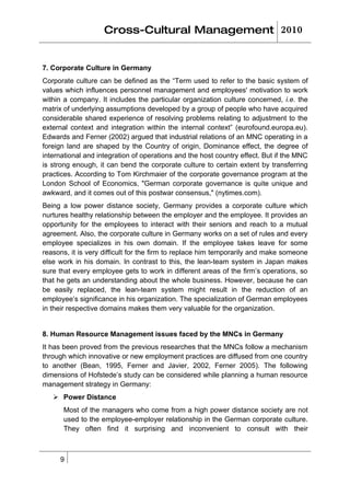 Cross-Cultural Management 2010


7. Corporate Culture in Germany
Corporate culture can be defined as the “Term used to refer to the basic system of
values which influences personnel management and employees' motivation to work
within a company. It includes the particular organization culture concerned, i.e. the
matrix of underlying assumptions developed by a group of people who have acquired
considerable shared experience of resolving problems relating to adjustment to the
external context and integration within the internal context” (eurofound.europa.eu).
Edwards and Ferner (2002) argued that industrial relations of an MNC operating in a
foreign land are shaped by the Country of origin, Dominance effect, the degree of
international and integration of operations and the host country effect. But if the MNC
is strong enough, it can bend the corporate culture to certain extent by transferring
practices. According to Tom Kirchmaier of the corporate governance program at the
London School of Economics, "German corporate governance is quite unique and
awkward, and it comes out of this postwar consensus," (nytimes.com).
Being a low power distance society, Germany provides a corporate culture which
nurtures healthy relationship between the employer and the employee. It provides an
opportunity for the employees to interact with their seniors and reach to a mutual
agreement. Also, the corporate culture in Germany works on a set of rules and every
employee specializes in his own domain. If the employee takes leave for some
reasons, it is very difficult for the firm to replace him temporarily and make someone
else work in his domain. In contrast to this, the lean-team system in Japan makes
sure that every employee gets to work in different areas of the firm’s operations, so
that he gets an understanding about the whole business. However, because he can
be easily replaced, the lean-team system might result in the reduction of an
employee’s significance in his organization. The specialization of German employees
in their respective domains makes them very valuable for the organization.


8. Human Resource Management issues faced by the MNCs in Germany
It has been proved from the previous researches that the MNCs follow a mechanism
through which innovative or new employment practices are diffused from one country
to another (Bean, 1995, Ferner and Javier, 2002, Ferner 2005). The following
dimensions of Hofstede’s study can be considered while planning a human resource
management strategy in Germany:
    Power Distance
      Most of the managers who come from a high power distance society are not
      used to the employee-employer relationship in the German corporate culture.
      They often find it surprising and inconvenient to consult with their



     9
 