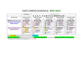 EAST CAMPUS SCHEDULE: MAY 2013
The YELLOW?indicates that we are in need of Volunteers.
Broadcast Technicians if there is no one to cover Recording & Duplication, I need you to Duplicate the CD’s for the Bookstore.
Training will be provided during March (IF NEEDED).
SATURDAY S U N D A Y
E A S T C A M P U S - M O N T C L A I R
MEDIA JOB SERVICE TIME
7:00 PM
SERVICE TIME
8:00 AM
SERVICE TIME
10:00 AM
SERVICE TIME
11:45 AM
SERVICE TIME
1:30 PM
(FOH) Sound Board Technician Weekly TBC Weekly TBC Weekly TBC Weekly TBC Weekly TBC
Broadcast Technician
Media Room I
5/4 - 1stBRIAN
5/11-2ndBEN
5/18-3rd BRIAN
5/25-4th
-5th
5/5 1st– Yolanda Shp
5/122ndTHOMAS
5/193rdEMIKO
5/264thBIANCA
5TH
1st Yolanda Shp.
2nd THOMAS
3rd EMIKO
4th BIANCA
5th
1st WAYNE W.
2nd GODFREY D.
3rd WAYNE W.
4th Yolanda Sim.
5th
1st WAYNE W.
2nd GODFREY D.
3rd WAYNE W.
4th Yolanda Sim.
5th
Record & Duplication
Media Room II
5/4-1stBEN/HAZEL
5/11- 2ndSTAR
5/18- 3rdLORD
5/25- 4thDEANNA
- 5th
5/51stLord Q.
5/122ndJerry&Murlee
5/19 3rdDeanna
5/264thJerry M.
5th
1stLord Q.
2nd Jerry &Murlee
3rdStar
4th Jerry M.
5th
1st Deborah C.
2nd DAWN W.
3rdLisa W
4thDAWN W.
5th
1st Deborah C.
2nd DAWN W.
3rd Lisa W.
4thDAWN W.
5th
 