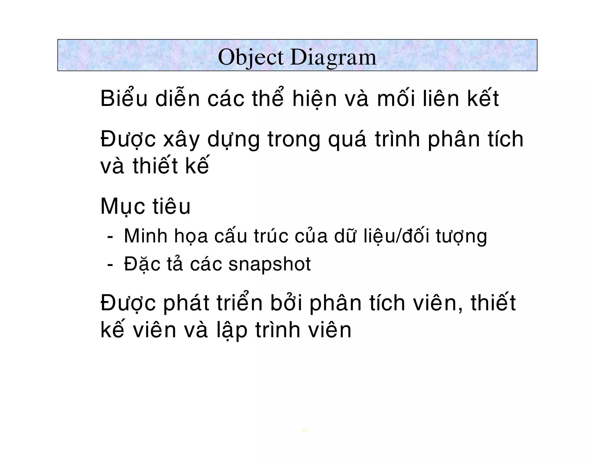 Object Diagram
Ø Bieåu dieãn caùc theå hieän vaø moái lieân keát
Ø Ñöôïc xaây döïng trong quaù trình phaân tích
  vaø thieát keá
Ø Muïc tieâu
   ­ Minh hoïa caáu truùc cuûa döõ lieäu/ñoái töôïng
   ­ Ñaëc taû caùc snapshot

Ø Ñöôïc phaùt trieån bôûi phaân tích vieân, thieát
  keá vieân vaø laäp trình vieân



                            11
 