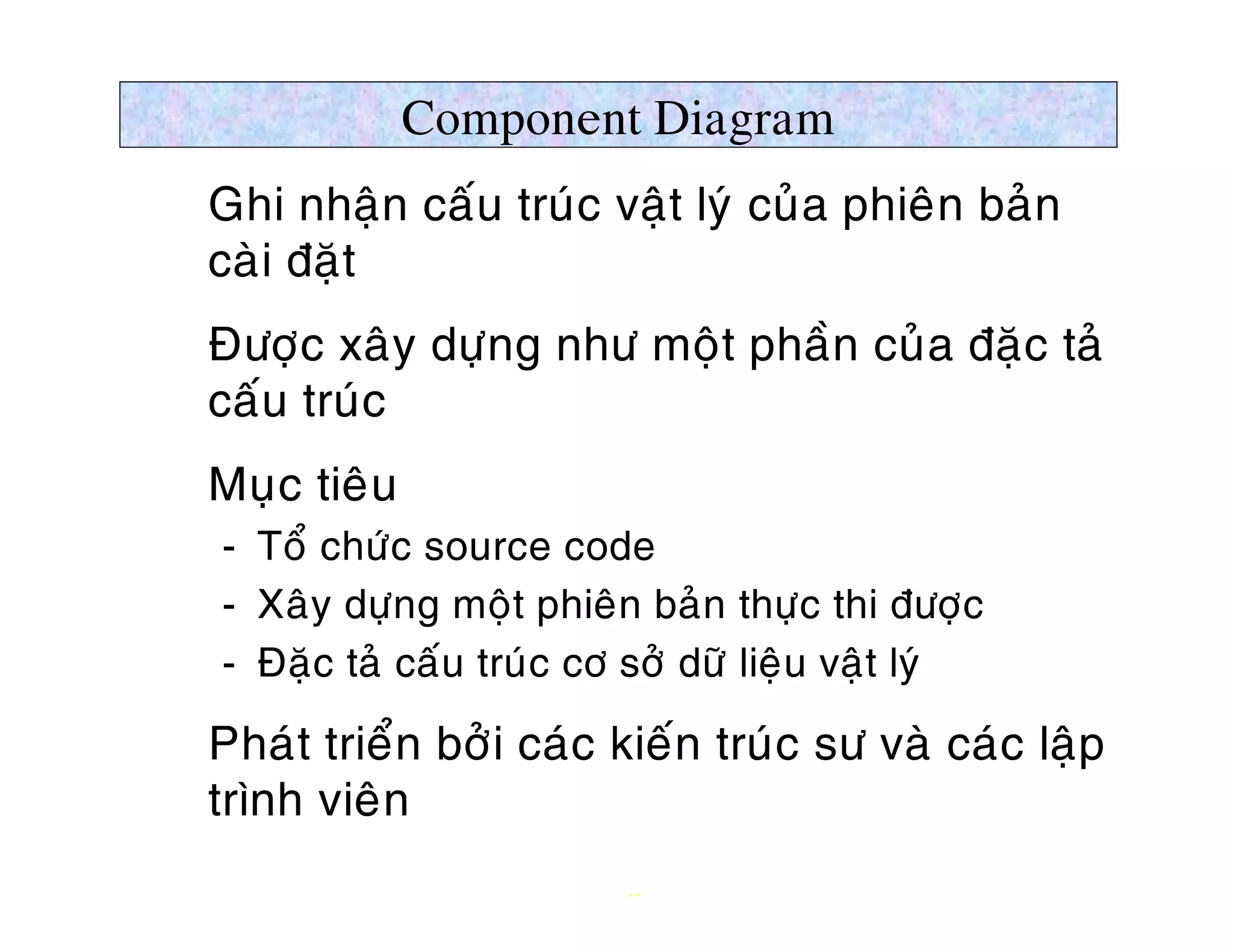 Component Diagram
Ø Ghi nhaän caáu truùc vaät lyù cuûa phieân baûn
  caøi ñaët
Ø Ñöôïc xaây döïng nhö moät phaàn cuûa ñaëc taû
  caáu truùc
Ø Muïc tieâu
   ­ Toå chöùc source code
   ­ Xaây döïng moät phieân baûn thöïc thi ñöôïc
   ­ Ñaëc taû caáu truùc cô sôû döõ lieäu vaät lyù

Ø Phaùt trieån bôûi caùc kieán truùc sö vaø caùc laäp
  trình vieân
                           13
 