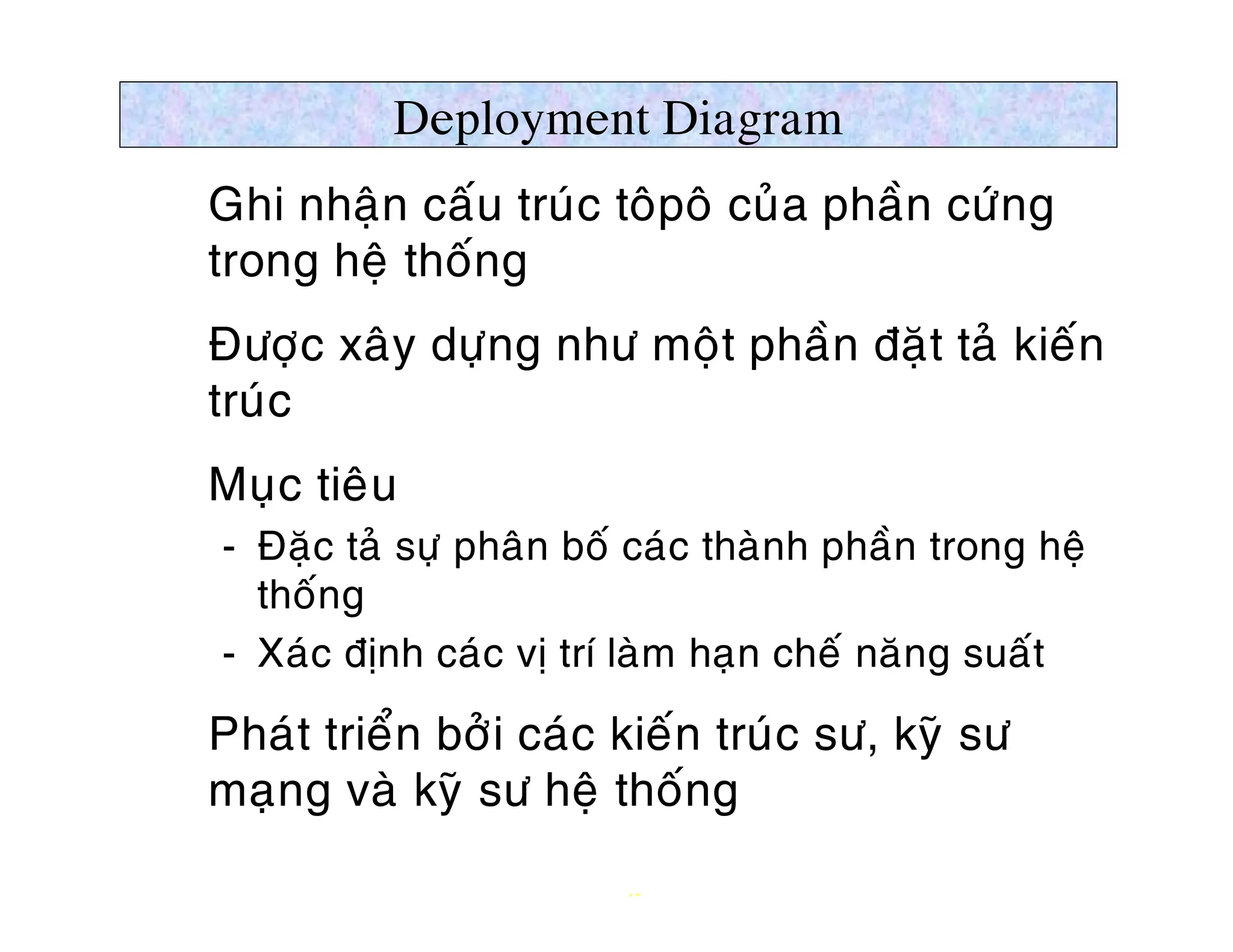 Deployment Diagram
Ø Ghi nhaän caáu truùc toâpoâ cuûa phaàn cöùng
  trong heä thoáng
Ø Ñöôïc xaây döïng nhö moät phaàn ñaët taû kieán
  truùc
Ø Muïc tieâu
   ­ Ñaëc taû söï phaân boá caùc thaønh phaàn trong heä
     thoáng
   ­ Xaùc ñònh caùc vò trí laøm haïn cheá naêng suaát

Ø Phaùt trieån bôûi caùc kieán truùc sö, kyõ sö
  maïng vaø kyõ sö heä thoáng

                           15
 