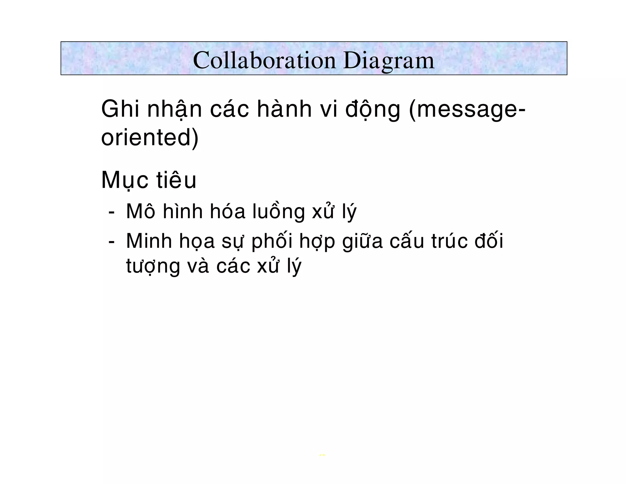 Collaboration Diagram
Ø Ghi nhaän caùc haønh vi ñoäng (message-
  oriented)
Ø Muïc tieâu
   ­ Moâ hình hoùa luoàng xöû lyù
   ­ Minh hoïa söï phoái hôïp giöõa caáu truùc ñoái
     töôïng vaø caùc xöû lyù




                            19
 