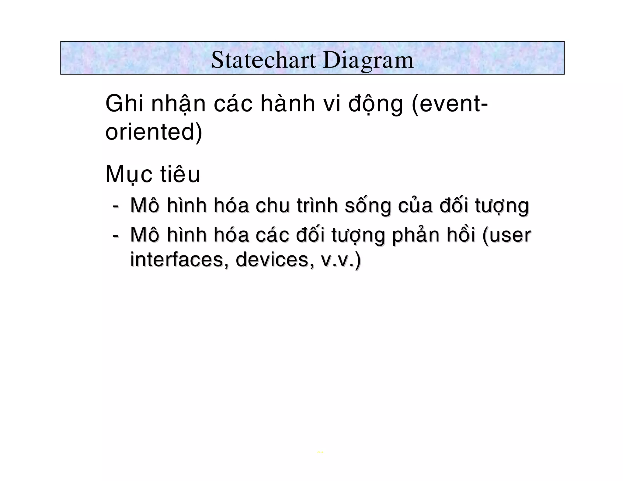 Statechart Diagram
Ø Ghi nhaän caùc haønh vi ñoäng (event-
  oriented)
Ø Muïc tieâu
   ­ Moâ hình hoùa chu trình soáng cuûa ñoái töôïng
                                  ng             ng
   ­ Moâ hình hoùa caùc ñoái töôïng phaûn hoài (user
                                 ng
     interfaces, devices, v.v.)




                          21
 