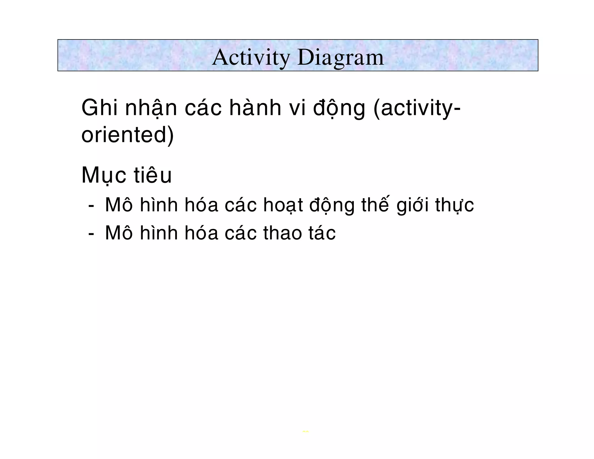 Activity Diagram

Ø Ghi nhaän caùc haønh vi ñoäng (activity-
  oriented)
Ø Muïc tieâu
   ­ Moâ hình hoùa caùc hoaït ñoäng theá giôùi thöïc
   ­ Moâ hình hoùa caùc thao taùc




                              23
 