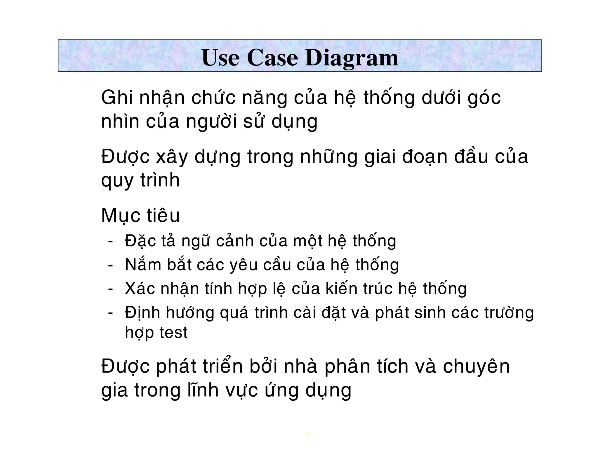 Use Case Diagram
Ø Ghi nhaän chöùc naêng cuûa heä thoáng döôùi goùc
  nhìn cuûa ngöôøi söû duïng
Ø Ñöôïc xaây döïng trong nhöõng giai ñoaïn ñaàu cuûa
  quy trình
Ø Muïc tieâu
    ­   Ñaëc taû ngöõ caûnh cuûa moät heä thoáng
    ­   Naém baét caùc yeâu caàu cuûa heä thoáng
    ­   Xaùc nhaän tính hôïp leä cuûa kieán truùc heä thoáng
    ­   Ñònh höôùng quaù trình caøi ñaët vaø phaùt sinh caùc tröôøng
        hôïp test

Ø Ñöôïc phaùt trieån bôûi nhaø phaân tích vaø chuyeân
  gia trong lónh vöïc öùng duïng

                                  7
 