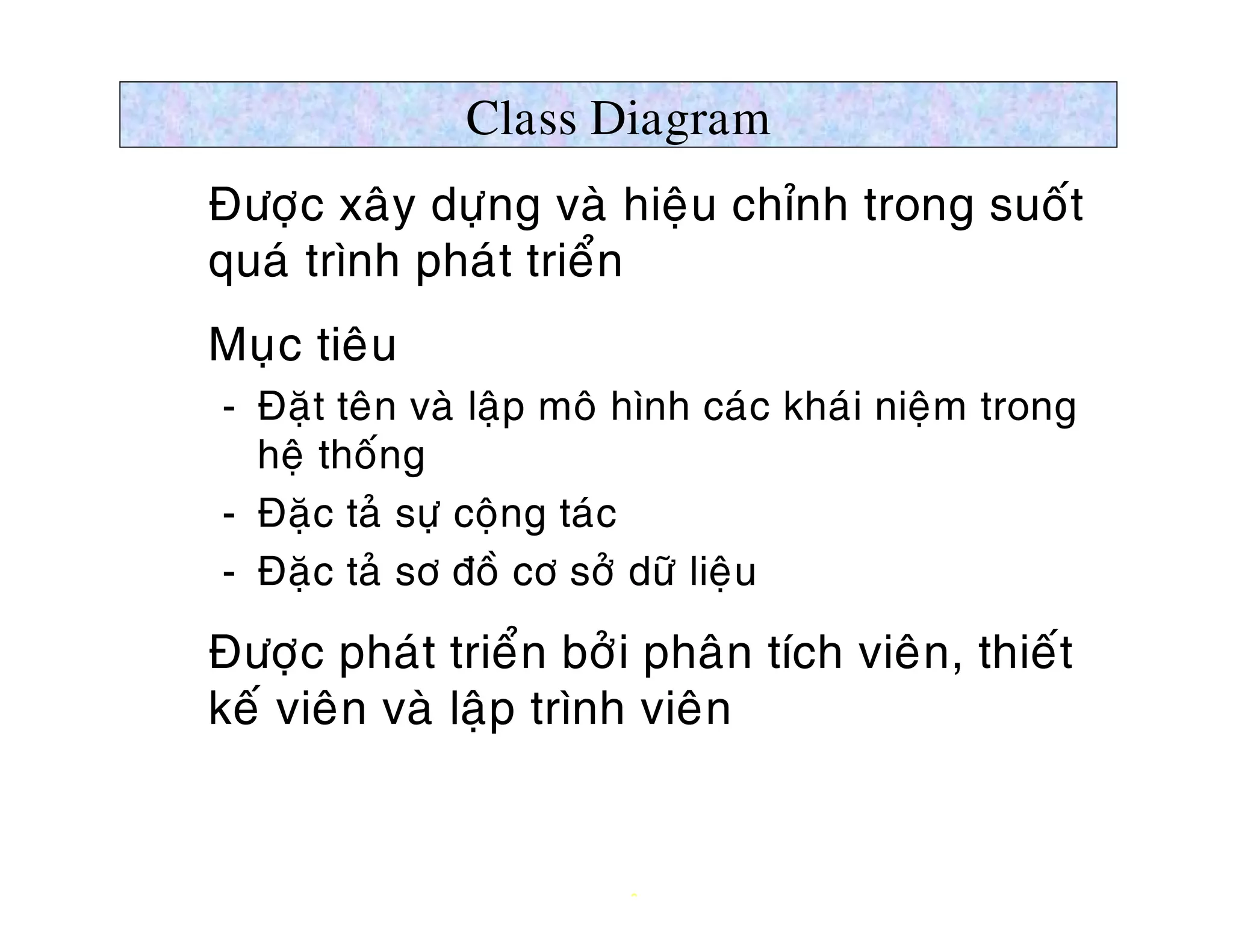 Class Diagram
Ø Ñöôïc xaây döïng vaø hieäu chænh trong suoát
  quaù trình phaùt trieån
Ø Muïc tieâu
   ­ Ñaët teân vaø laäp moâ hình caùc khaùi nieäm trong
     heä thoáng
   ­ Ñaëc taû söï coäng taùc
   ­ Ñaëc taû sô ñoà cô sôû döõ lieäu

Ø Ñöôïc phaùt trieån bôûi phaân tích vieân, thieát
  keá vieân vaø laäp trình vieân


                           9
 