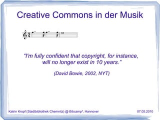 Creative Commons in der Musik “ I'm fully confident that copyright, for instance,  will no longer exist in 10 years.” (David Bowie, 2002, NYT) Katrin Kropf (Stadtbibliothek Chemnitz) @ Bibcamp³, Hannover  07.05.2010 