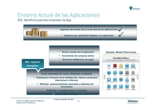 Entorno Actual de las Aplicaciones
 B2C. Beneficios para las empresas vía App


                                                       Ingresos derivados de la venta directa de aplicaciones

                                                            Ingresos por publicidad ligados a la aplicación




                     Otros ingresos
                                                         Venta a través de la aplicación           Ejemplo. Market Place Caixa
                                                         Incremento de compras online
                                                          Servicios telefónicos de pago
          Más ingresos
            intangibles


                              Crear notoriedad de marca. Elemento viralizador
                       Fidelización Fomento de la satisfacción. Nuevo canal para
                                        interactuar e informar
                            Reforzar posicionamiento asociado a atributos de
                                              innovación
                                     Publicitar o complementar un servicio
                                              Generación de leads

                                           1 Fuente:   Forrester. Feb 2011
Área: Estrategia y Nuevos Negocios                                           10
Razón Social: Telefónica
 