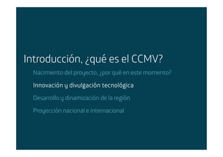 Introducción, ¿qué es el CCMV?
        Nacimiento del proyecto, ¿por qué en este momento?

        Innovación y divulgación tecnológica
        Desarrollo y dinamización de la región

        Proyección nacional e internacional




Área: Estrategia y Nuevos Negocios
Razón Social: Telefónica
 