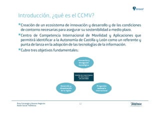Introducción, ¿qué es el CCMV?
    Creación de un ecosistema de innovación y desarrollo y de las condiciones
    de contorno necesarias para asegurar su sostenibilidad a medio plazo.
    Centro de Competencia Internacional de Movilidad y Aplicaciones que
    permitirá identificar a la Autonomía de Castilla y León como un referente y
    punta de lanza en la adopción de las tecnologías de la información.
    Cubre tres objetivos fundamentales:




Área: Estrategia y Nuevos Negocios      12
Razón Social: Telefónica
 