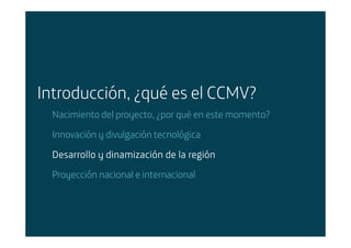 Introducción, ¿qué es el CCMV?
        Nacimiento del proyecto, ¿por qué en este momento?

        Innovación y divulgación tecnológica

        Desarrollo y dinamización de la región
        Proyección nacional e internacional




Área: Estrategia y Nuevos Negocios
Razón Social: Telefónica
 