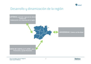 Desarrollo y dinamización de la región

TELEFÓNICA, operador regional de referencia
                 Centro I+D
   Colaboración con empresas de la región




                                                   UNIVERSIDAD, Cátedra de Movilidad




  JUNTA DE CASTILLA Y LEÓN, plan de
         Promoción y ayuda financiera




  Área: Estrategia y Nuevos Negocios          17
  Razón Social: Telefónica
 