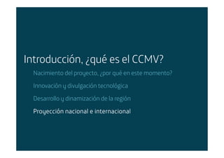 Introducción, ¿qué es el CCMV?
        Nacimiento del proyecto, ¿por qué en este momento?

        Innovación y divulgación tecnológica

        Desarrollo y dinamización de la región

        Proyección nacional e internacional




Área: Estrategia y Nuevos Negocios
Razón Social: Telefónica
 