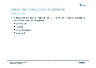 Desarrollo de negocio en sectores de
 referencia
    Se trata de desarrollar negocio en la región, en sectores fuertes e
    identificadores de Castilla y León.
       • Alimentación
       • Turismo
       • Sector Bodeguero
       • Automóvil
       • Etc.




Área: Estrategia y Nuevos Negocios   22
Razón Social: Telefónica
 