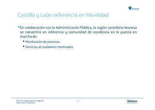 Castilla y León referencia en Movilidad

    En colaboración con la Administración Pública, la región castellano-leonesa
    se convertirá en referencia y comunidad de excelencia en la puesta en
    marcha de:
       • Movilización de procesos.
       • Servicios al ciudadano movilizados.




Área: Estrategia y Nuevos Negocios             23
Razón Social: Telefónica
 