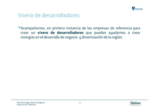 Vivero de desarrolladores

    Acompañarnos, en primera instancia de las empresas de referencia para
    crear un vivero de desarrolladores que puedan ayudarnos a crear
    sinergias en el desarrollo de negocio y dinamización de la región.




Área: Estrategia y Nuevos Negocios   24
Razón Social: Telefónica
 