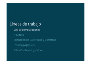 Líneas de trabajo
        Sala de demostraciones
        Movilteca

        Relación con la Universidad y laboratorio

        Creación página web

        Selección clientes y partners


Área: Estrategia y Nuevos Negocios
Razón Social: Telefónica
 