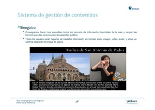 Sistema de gestión de contenidos

    Sinoguías:
       •   Conseguimos hacer más accesibles todos los recursos de información disponibles de la sala y romper las
           barreras para las personas con discapacidad auditiva
       •   Todos los canales serán capaces de trasladar información en formato texto, imagen, vídeo, audio, y ahora un
           sistema adaptado de lengua de signos




Área: Estrategia y Nuevos Negocios                          27
Razón Social: Telefónica                                   27
 