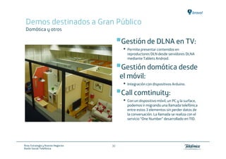 Demos destinados a Gran Público
 Domótica y otros

                                          Gestión de DLNA en TV:
                                           •   Permite presentar contenidos en
                                               reproductores DLN desde servidores DLNA
                                               mediante Tablets Android.

                                          Gestión domótica desde
                                          el móvil:
                                           •   Integración con dispositivos Arduino.

                                          Call comtinuity:
                                           •   Con un dispositivo móvil, un PC y la surface,
                                               podemos ir migrando una llamada telefónica
                                               entre estos 3 elementos sin perder datos de
                                               la conversación. La llamada se realiza con el
                                               servicio “One Number” desarrollado en TID.




Área: Estrategia y Nuevos Negocios   30
Razón Social: Telefónica
 