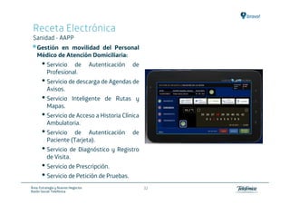 Receta Electrónica
 Sanidad - AAPP
   Gestión en movilidad del Personal
   Médico de Atención Domiciliaria:
       • Servicio   de               Autenticación   de
          Profesional.
       • Servicio de descarga de Agendas de
          Avisos.
       • Servicio          Inteligente de Rutas y
          Mapas.
       • Servicio de Acceso a Historia Clínica
          Ambulatoria.
       • Servicio    de Autenticación                de
          Paciente (Tarjeta).
       • Servicio de Diagnóstico y Registro
          de Visita.
       • Servicio de Prescripción.
       • Servicio de Petición de Pruebas.
Área: Estrategia y Nuevos Negocios                        32
Razón Social: Telefónica
 