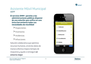Asistente Móvil Municipal
 AAPP

 El servicio AMM+ permite a las
   administraciones públicas disponer
   de una solución que unifica en una
   única herramienta todas sus
   necesidades de movilidad
       ˃ Inspecciones
       ˃ Inventarios
       ˃ incidencias
       ˃ Infracciones
 Solución colaborativa que optimiza
 recursos humanos, envía los datos de
 manera efectiva mejora tiempos de
 respuesta y ayuda a conseguir un
 entorno mejor
Área: Estrategia y Nuevos Negocios      33
Razón Social: Telefónica
 