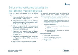 Soluciones verticales basadas en
 plataforma multidispositivo
    Las características principales de la tecnología           La plataforma de movilidad dispone de un sistema de
    son:                                                       gestión central que permiten acciones tanto
                                                               administrativas como de mantenimiento y configuración:
       •   Programación/Configuración total a través             •   Inventariado de dispositivos, incluyendo información del
           de ficheros XML ó código nativo.                          terminal, software instalado o usuario del mismo.

       •   Intérpretes (Frameworks) para los distintos           •   Gestión de instalación remota de aplicaciones, así como sus
                                                                     gestiones de versiones, visualizando el estado en todo momento
           Sistemas Operativos y dispositivos (PC, Web,              a través de una sencilla interfaz web.
           Windows Mobile, BlackBerry…).                         •   Monitorización de dispositivos:
       •   Sistema propietario de comunicaciones                        ›   Visualizar en todo momento el estado de los distintos
                                                                            dispositivos
           optimizado para cualquier conexión TCP/IP
           (ADSL, WIFI, GPRS, 3G, etc.).                                ›   Adicionar nuevos dispositivos.

       •   Interacción con cualquier Base de Datos
                                                                        ›   Borrado de datos (de la aplicación) en caso de robo ó
                                                                            pérdida del dispositivo.
           relacional (ORACLE, MSSQL SERVER, MYSQL,
                                                               Algunos ejemplos:
           INFORMIX, etc.).
       •   Integración con tecnologías que convergen
                                                                 •   Técnicos de mantenimiento.
           en dispositivos móviles (GPS, Foto, Video,            •   Gestión de entregas y recogidas.
           Firma, etc.)                                          •   Aseguradoras.
       •   Operativa con y sin cobertura. Desatendido




Área: Estrategia y Nuevos Negocios                        34
Razón Social: Telefónica
 