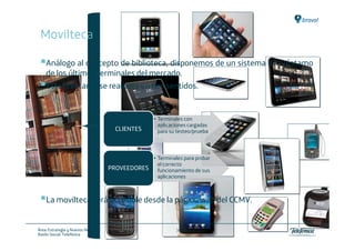 Movilteca

    Análogo al concepto de biblioteca, disponemos de un sistema de préstamo
    de los últimos terminales del mercado.
    Este préstamo se realizará en dos sentidos.


                                                     • Terminales con
                                                       aplicaciones cargadas
                                       CLIENTES        para su testeo/prueba



                                                 • Terminales para probar
                                                   el correcto
                                     PROVEEDORES funcionamiento de sus
                                                   aplicaciones



    La movilteca será accesible desde la página web del CCMV.


Área: Estrategia y Nuevos Negocios                            36
Razón Social: Telefónica
 