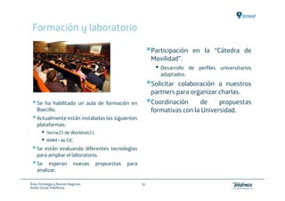 Formación y laboratorio

                                                              Participación en la “Cátedra de
                                                              Movilidad”.
                                                               • Desarrollo   de perfiles universitarios
                                                                 adaptados.
                                                              Solicitar colaboración a nuestros
                                                              partners para organizar charlas.
    Se ha habilitado un aula de formación en                  Coordinación     de     propuestas
    Boecillo.                                                 formativas con la Universidad.
    Actualmente están instaladas las siguientes
    plataformas:
       •   Verne21 de Worldnet21.
       •   AMM+ de CIC.
    Se están evaluando diferentes tecnologías
    para ampliar el laboratorio.
    Se esperan              nuevas   propuestas   para
    analizar.

Área: Estrategia y Nuevos Negocios                       38
Razón Social: Telefónica
 