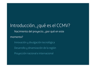 Introducción, ¿qué es el CCMV?
  Nacimiento del proyecto, ¿por qué en este

momento?
  Innovación y divulgación tecnológica

  Desarrollo y dinamización de la región

  Proyección nacional e internacional
 