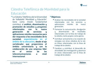 Cátedra Telefónica de Movilidad para la
 Educación
    La Cátedra Telefónica de la Universidad         Objetivos:
    de Valladolid ‘Movilidad y Educación’            • Analizar las necesidades de la sociedad
    tiene como misión fundamental                      relacionadas   con los    servicios y
    contribuir al análisis, diseminación y             aplicaciones    móviles   de     nueva
    promoción de estudios y proyectos                  generación.
    relacionados      con      la     nueva          • Fomentar la comunicación, divulgación
    generación       de      servicios     y           y     diseminación      de   resultados
    aplicaciones móviles necesarios para               relacionados con la línea de trabajo de
    dar respuesta a las necesidades de la              la cátedra, tanto propios como ajenos.
    sociedad, especialmente en el                    • Contribuir activamente a la creación de
    ámbito de la educacion, desde el eje               sinergias con otras cátedras de la red,
    vertebrador que proporciona el                     en líneas relacionadas con la línea de
                                                       trabajo de la cátedra.
    ámbito universitario y con la
    colaboración de una empresa líder                • Canalizar y contribuir al desarrollo de
                                                       actividades de investigación y docencia
    en      el      sector       de      las
                                                       en áreas relacionadas con la línea de
    telecomunicaciones          a      nivel           trabajo de la cátedra
    internacional.

Área: Estrategia y Nuevos Negocios             39
Razón Social: Telefónica
 