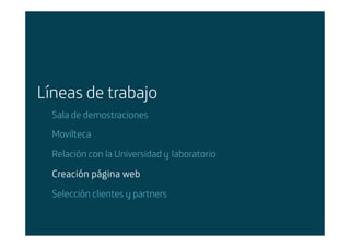 Líneas de trabajo
        Sala de demostraciones
        Movilteca

        Relación con la Universidad y laboratorio

        Creación página web
        Selección clientes y partners


Área: Estrategia y Nuevos Negocios
Razón Social: Telefónica
 