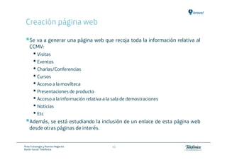 Creación página web

    Se va a generar una página web que recoja toda la información relativa al
    CCMV:
       • Visitas
       • Eventos
       • Charlas/Conferencias
       • Cursos
       • Acceso a la movilteca
       • Presentaciones de producto
       • Acceso a la información relativa a la sala de demostraciones
       • Noticias
       • Etc
    Además, se está estudiando la inclusión de un enlace de esta página web
    desde otras páginas de interés.


Área: Estrategia y Nuevos Negocios            41
Razón Social: Telefónica
 