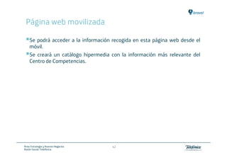 Página web movilizada

    Se podrá acceder a la información recogida en esta página web desde el
    móvil.
    Se creará un catálogo hipermedia con la información más relevante del
    Centro de Competencias.




Área: Estrategia y Nuevos Negocios    42
Razón Social: Telefónica
 